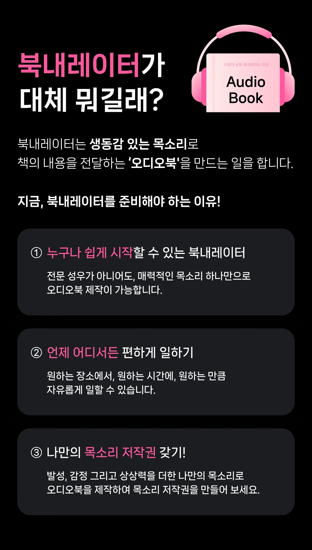 북내레이터가 대체 뭐길래? 수파자 낭독 북내레이터 과정 Audio Book 북내레이터는 생동감 있는 목소리로 책의 내용을 전달하는 '오디오북'을 만드는 일을 합니다. 지금, 북내레이터를 준비해야 하는 이유! ① 누구나 쉽게 시작할 수 있는 북내레이터 전문 성우가 아니어도, 매력적인 목소리 하나만으로 오디오북 제작이 가능합니다. ② 언제 어디서든 편하게 일하기 원하는 장소에서, 원하는 시간에, 원하는 만큼 자유롭게 일할 수 있습니다. ③ 나만의 목소리 저작권 갖기! 발성, 감정 그리고 상상력을 더한 나만의 목소리로 오디오북을 제작하여 목소리 저작권을 만들어 보세요.