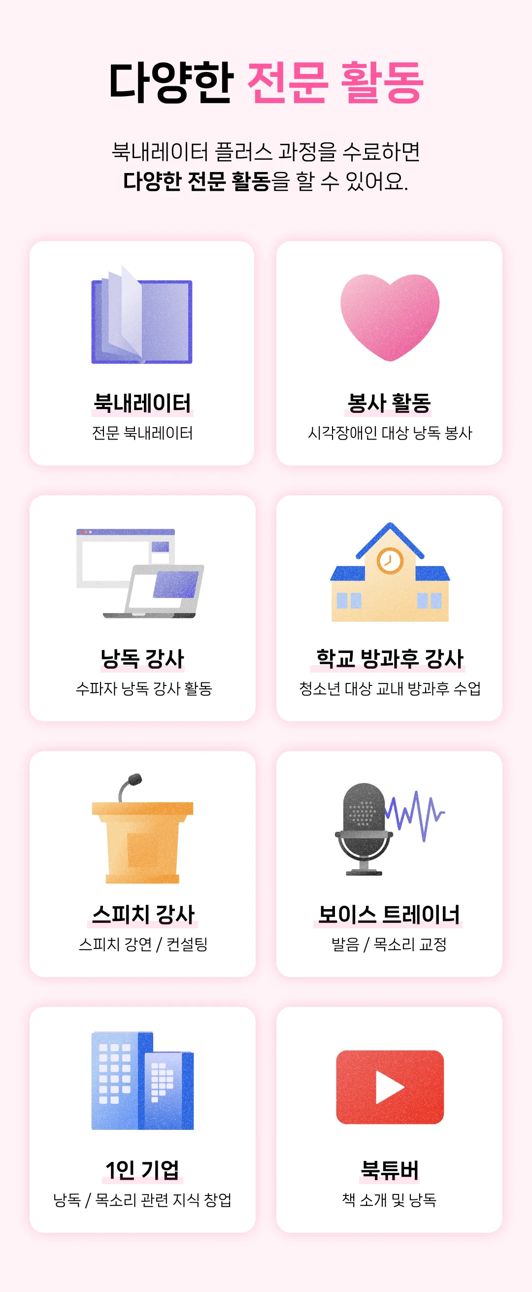 다양한 전문 활동. 북내레이터 플러스 과정을 수료하면 다양한 전문 활동을 할 수 있어요. 전문 북내레이터, 시각장애인 대상 낭독 봉사 활동, 수파자 낭독 강사 활동, 청소년 대상 교내 방과후 수업, 스피치 강사 강연 / 컨설팅, 보이스 트레이너, 발음 / 목소리 교정, 낭독 / 목소리 관련 지식 창업, 북튜버, 책 소개 및 낭독