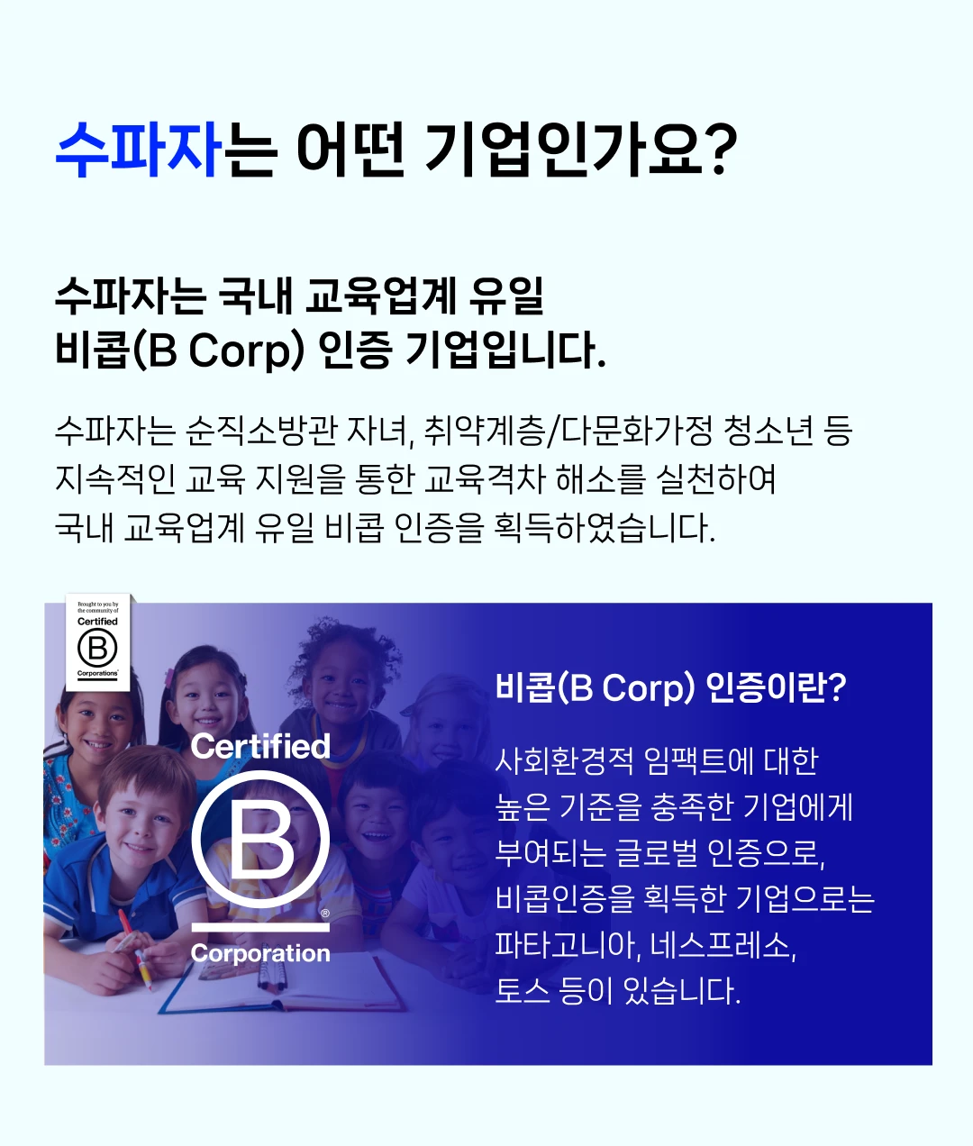 수파자는 어떤 기업인가요? 수파자는 국내 교육업계 유일 비콥(B Corp) 인증 기업입니다. 수파자는 순직소방관 자녀, 취약계층/다문화가정 청소년 등 지속적인 교육 지원을 통한 교육격차 해소를 실천하여 국내 교육업계 유일 비콥 인증을 획득하였습니다. B Corporation 비콥(B Corp) 인증이란? 사회환경적 임팩트에 대한 높은 기준을 충족한 기업에게 부여되는 글로벌 인증으로, 비콥인증을 획득한 기업으로는 파타고니아, 네스프레소, 토스 등이 있습니다.