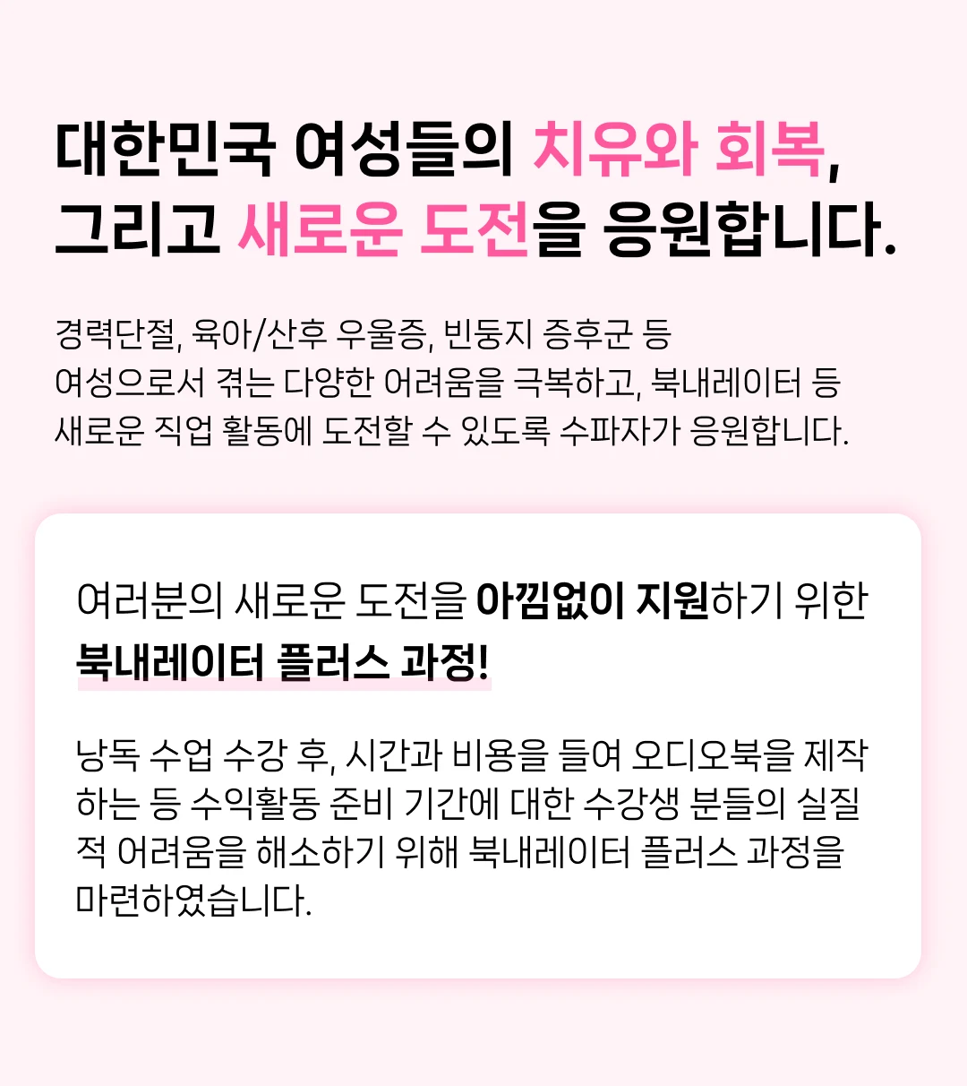 대한민국 여성들의 치유와 회복, 그리고 새로운 도전을 응원합니다. 경력단절, 육아/산후 우울증, 빈둥지 증후군 등 여성으로서 겪는 다양한 어려움을 극복하고, 북내레이터 등 새로운 직업 활동에 도전할 수 있도록 수파자가 응원합니다. 여러분의 새로운 도전을 아낌없이 지원하기 위한 북내레이터 플러스 과정! 낭독 수업 수강 후, 시간과 비용을 들여 오디오북을 제작 하는 등 수익활동 준비 기간에 대한 수강생 분들의 실질 적 어려움을 해소하기 위해 북내레이터 플러스 과정을 마련하였습니다.