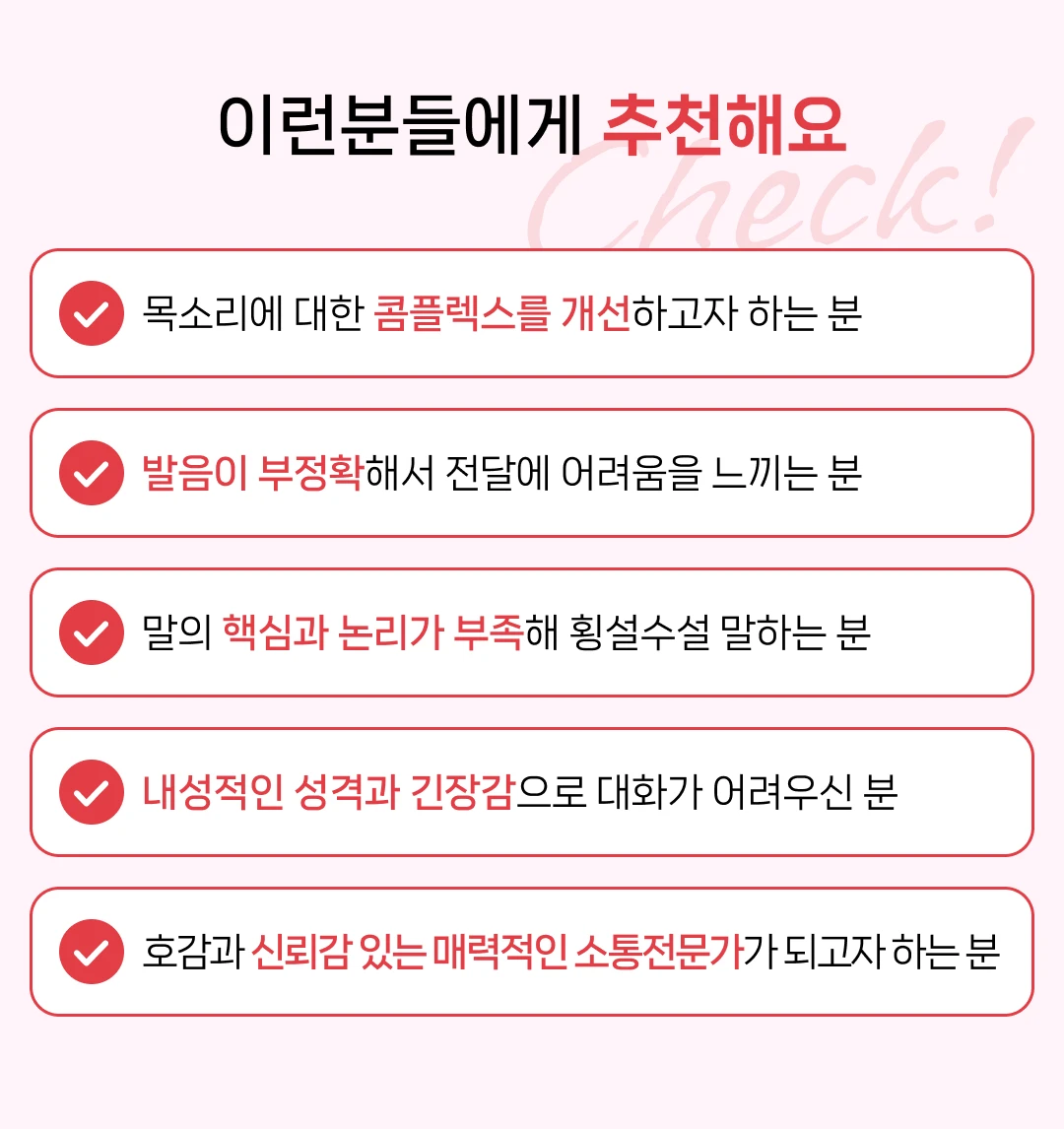 목소리에 대한 콤플렉스를 개선하고자 하는 분. 발음이 부정확해서 전달에 어려움을 느끼는 분. 말의 핵심과 논리가 부족해 횡설수설 말하는 분. 내성적인 성격과 긴장감으로 대화가 어려우신 분. 호감과 신뢰감 있는 매력적인 소통전문가가 되고자 하는 분.