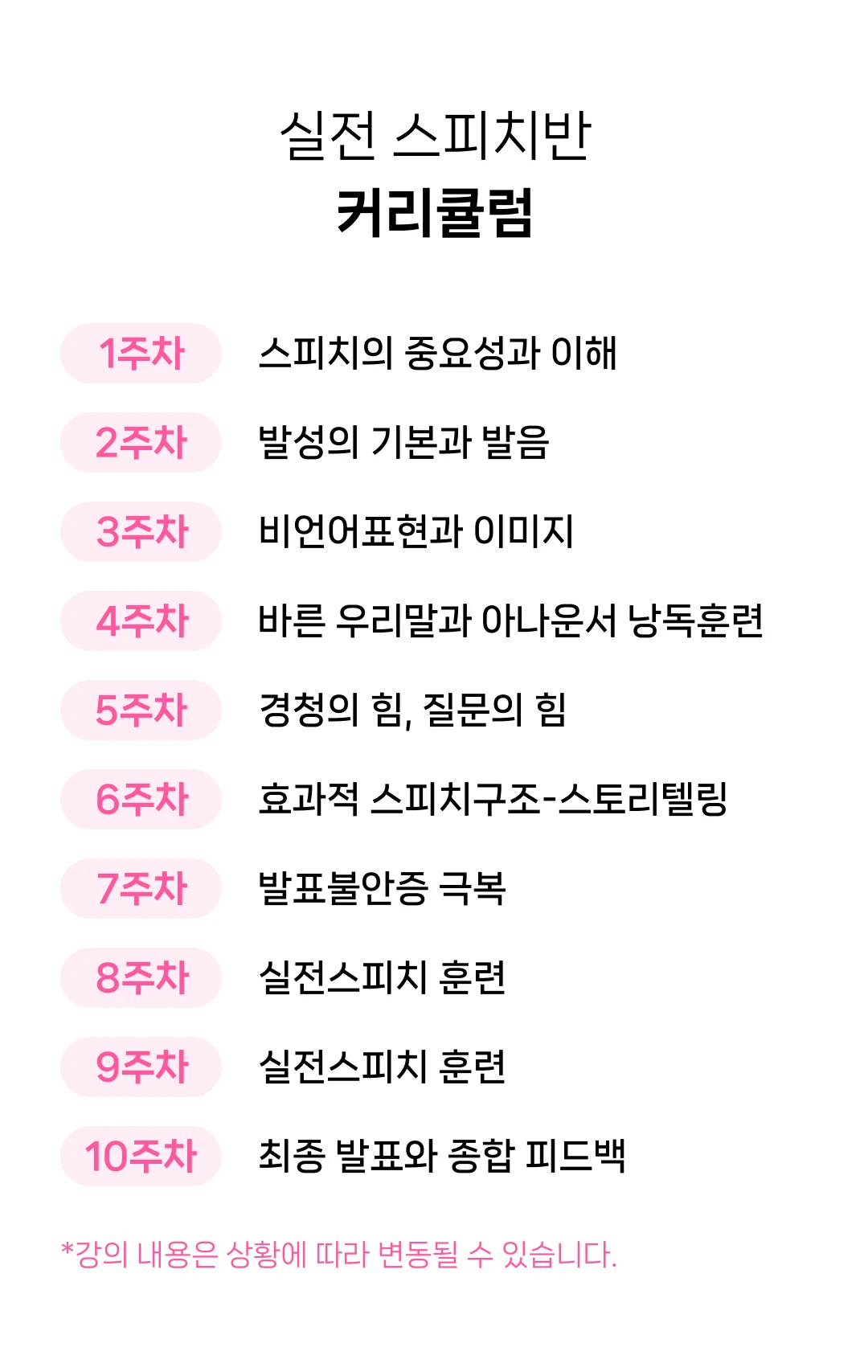 커리큘럼. 스피치의 중요성과 이해. 발성의 기본과 발음. 비언어표현과 이미지. 바른 우리말과 아나운서 낭독훈련. 경청의 힘, 질문의 힘. 효과적 스피치구조-스토리텔링. 발표불안증 극복. 실전스피치 훈련. 최종 발표와 종합 피드백