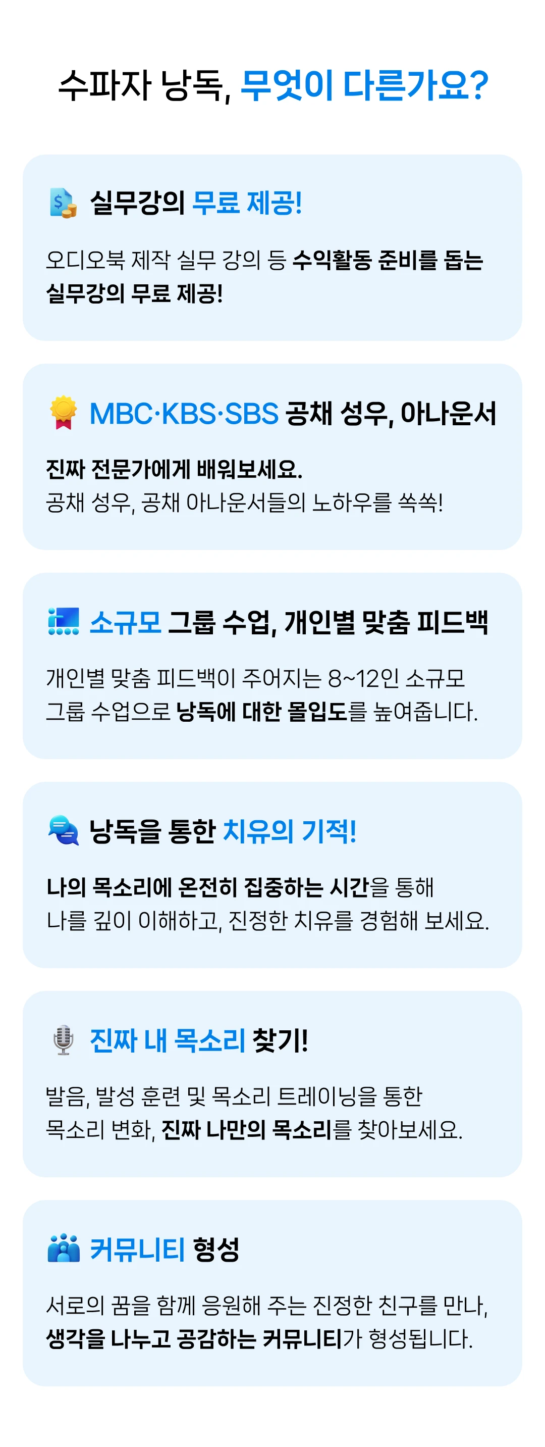 수파자 낭독, 무엇이 다른가요? 활동지원금 150만원부터 무료 실무강의까지, 새로운 도전을 응원하기 위해 아낌없이 지원합니다. 진짜 전문가에게 배워보세요. 공채 성우 및 전문가의 노하우를 쏙쏙! 소규모 그룹 수업, 개인별 맞춤 피드백 개인별 맞춤 피드백이 주어지는 8~12인 소규모 그룹 수업으로 낭독에 대한 몰입도를 높여줍니다. 낭독을 통한 치유의 기적! 나의 목소리에 온전히 집중하는 시간을 통해 나를 깊이 이해하고, 진정한 치유를 경험해 보세요. 진짜 내 목소리 찾기! 발음, 발성 훈련 및 목소리 트레이닝을 통한 목소리 변화, 진짜 나만의 목소리를 찾아보세요. 커뮤니티 형성 서로의 꿈을 함께 응원해 주는 진정한 친구를 만나, 생각을 나누고 공감하는 커뮤니티가 형성됩니다.