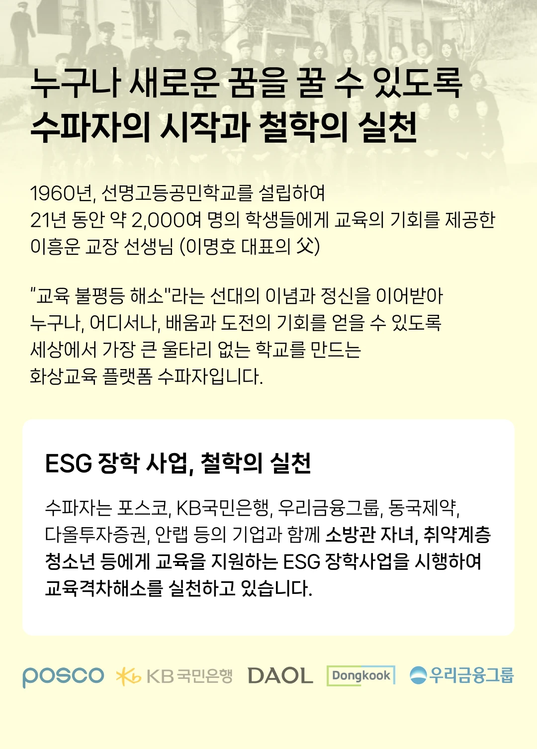 수파자의 철학. 1960년, 선명고등공민학교를 설립하여 21년 동안 약 2,000여 명의 학 생들에게 교육의 기회를 제공한 이흥운 교장 선생님 (이명호 대표의 부) 교육 불평등 해소라는 선대의 이념과 정신을 이어받아 세상에서 가 장 큰 울타리 없는 학교를 만드는 화상교육 플랫폼 수파자입니다. ESG 장학 사업, 철학의 실천. 수파자는 포스코, KB국민은행, 우리금융그룹, 동국제약, 다올투자증권, 안랩 등 의 기업과 함께 소방관 자녀, 취약계층 청소년 등에게 교육을 지원하는 ESG 정 학사업을 시행하여 교육격차해소를 실천하고 있습니다. 수파자는 왜 낭독 수업을 제공하나요? 대한민국 여성들의 치유와 회복, 그리고 새로운 도전을 응원합니다. 경력단절, 육아/산후 우울증, 빈둥지 증후군 등 여성으로서 겪는 다양 한 어려움을 극복하고, 북내레이터 등 새로운 직업 활동에 도전할 수 있 도록 수파자가 응원합니다.